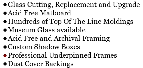Glass Cutting, Replacement and Upgrade
Acid Free Matboard
Hundreds of Top Of The Line Moldings
Museum Glass available
Acid Free and Archival Framing
Custom Shadow Boxes
Professional Underpinned Frames
Dust Cover Backings
